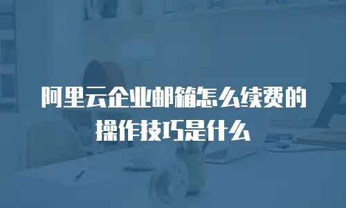 阿里云企业邮箱怎么续费的操作技巧是什么