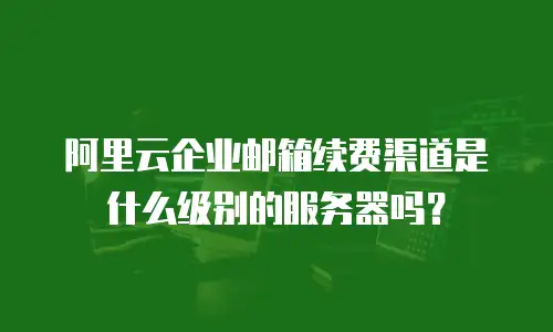 阿里云企业邮箱续费渠道是什么级别的服务器吗？