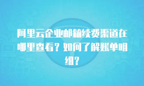 阿里云企业邮箱续费渠道在哪里查看？如何了解账单明细？