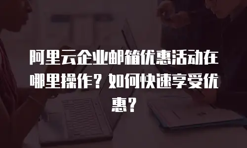 阿里云企业邮箱优惠活动在哪里操作?如何快速享受优惠?