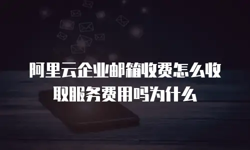 阿里云企业邮箱收费怎么收取服务费用吗为什么
