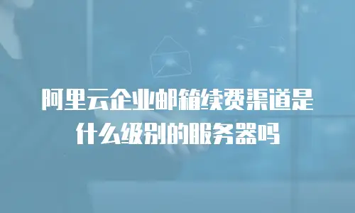 阿里云企业邮箱续费渠道是什么级别的服务器吗