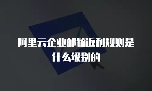 阿里云企业邮箱返利规则是什么级别的