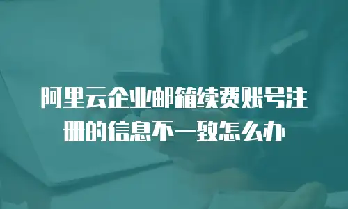 阿里云企业邮箱续费账号注册的信息不一致怎么办
