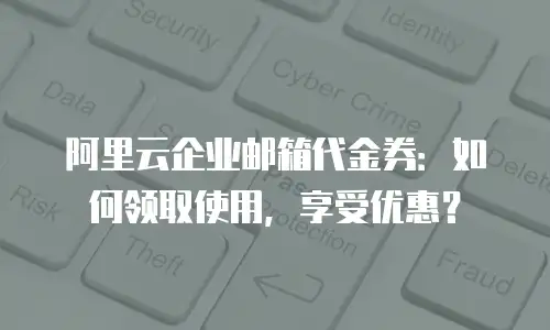阿里云企业邮箱代金券：如何领取使用，享受优惠？