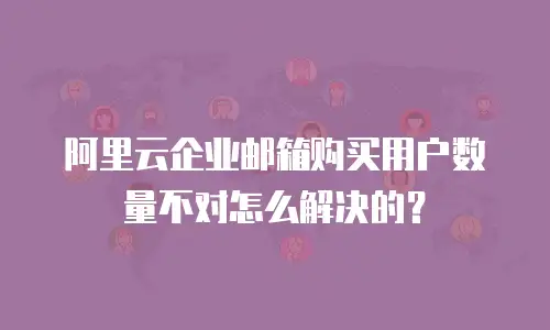 阿里云企业邮箱购买用户数量不对怎么解决的？
