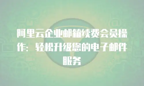 阿里云企业邮箱续费会员操作:轻松升级您的电子邮件服务