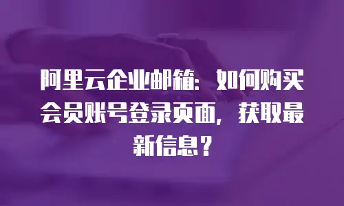 阿里云企业邮箱:如何购买会员账号登录页面,获取最新信息?