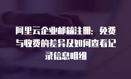 阿里云企业邮箱注册:免费与收费的差异及如何查看记录信息明细