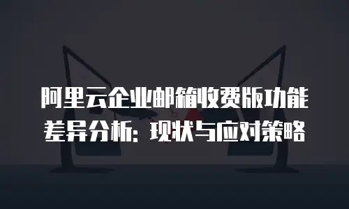 阿里云企业邮箱收费版功能差异分析: 现状与应对策略