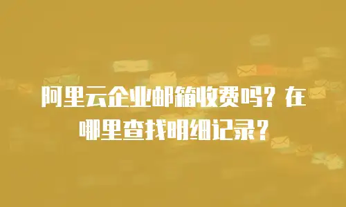 阿里云企业邮箱收费吗？在哪里查找明细记录？