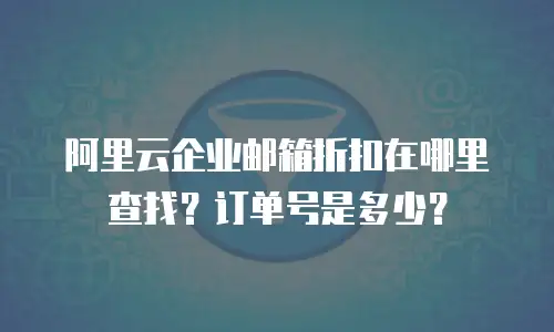 阿里云企业邮箱折扣在哪里查找？订单号是多少？