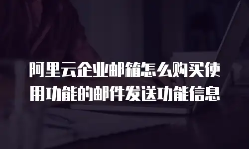 阿里云企业邮箱怎么购买使用功能的邮件发送功能信息