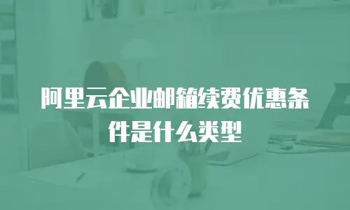 阿里云企业邮箱续费优惠条件是什么类型