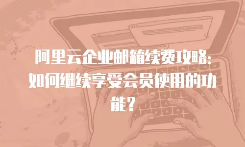 阿里云企业邮箱续费攻略：如何继续享受会员使用的功能？
