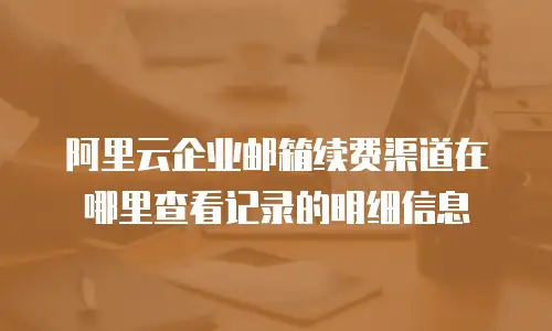 阿里云企业邮箱续费渠道在哪里查看记录的明细信息