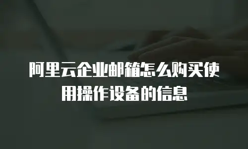 阿里云企业邮箱怎么购买使用操作设备的信息