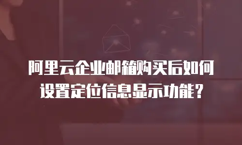 阿里云企业邮箱购买后如何设置定位信息显示功能?
