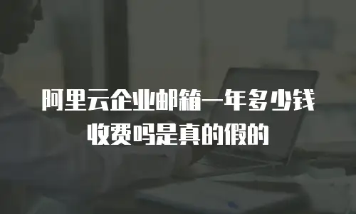 阿里云企业邮箱一年多少钱收费吗是真的假的