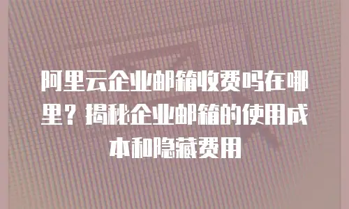 阿里云企业邮箱收费吗在哪里?揭秘企业邮箱的使用成本和隐藏费用