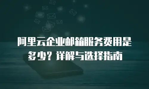 阿里云企业邮箱服务费用是多少？详解与选择指南