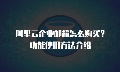 阿里云企业邮箱怎么购买？功能使用方法介绍