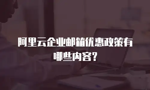 阿里云企业邮箱优惠政策有哪些内容？