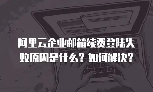 阿里云企业邮箱续费登陆失败原因是什么？如何解决？