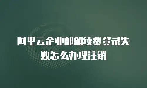 阿里云企业邮箱续费登录失败怎么办理注销