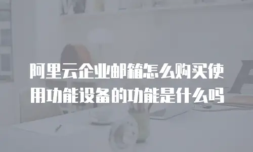 阿里云企业邮箱怎么购买使用功能设备的功能是什么吗