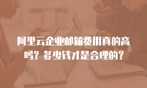 阿里云企业邮箱费用真的高吗？多少钱才是合理的？