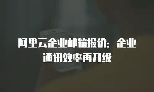 阿里云企业邮箱报价:企业通讯效率再升级