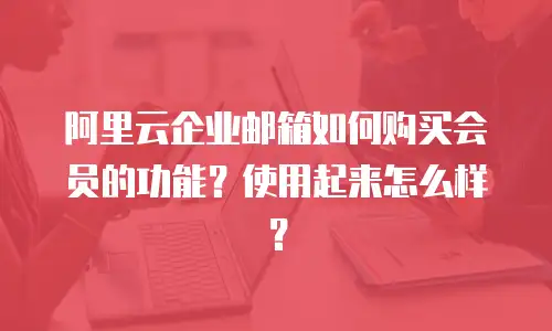 阿里云企业邮箱如何购买会员的功能？使用起来怎么样？