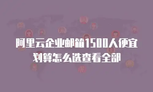 阿里云企业邮箱1500人便宜划算怎么选查看全部
