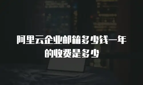 阿里云企业邮箱多少钱一年的收费是多少