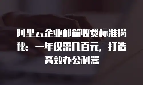 阿里云企业邮箱收费标准揭秘：一年仅需几百元，打造高效办公利器
