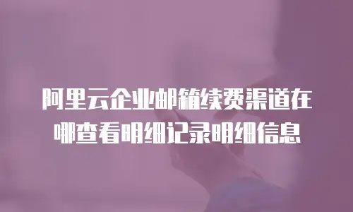阿里云企业邮箱续费渠道在哪查看明细记录明细信息