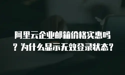 阿里云企业邮箱价格实惠吗？为什么显示无效登录状态？