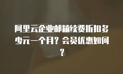 阿里云企业邮箱续费折扣多少元一个月？会员优惠如何？
