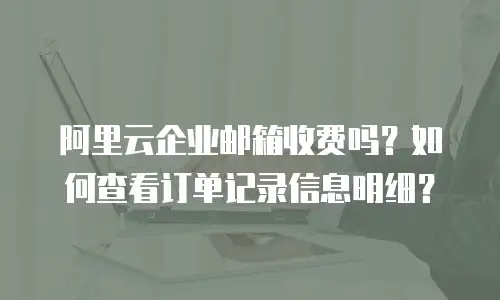 阿里云企业邮箱收费吗?如何查看订单记录信息明细?