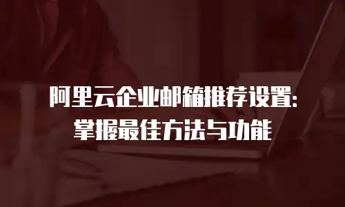 阿里云企业邮箱推荐设置：掌握最佳方法与功能