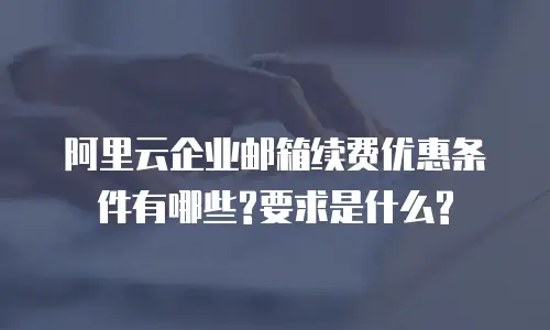 阿里云企业邮箱续费优惠条件有哪些?要求是什么?