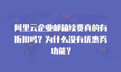 阿里云企业邮箱续费真的有折扣吗？为什么没有优惠券功能？
