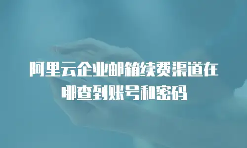 阿里云企业邮箱续费渠道在哪查到账号和密码