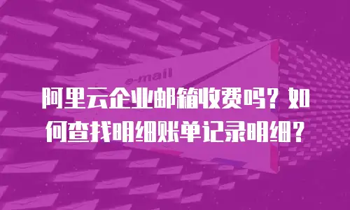阿里云企业邮箱收费吗？如何查找明细账单记录明细？