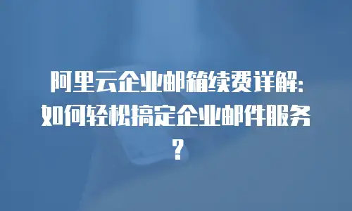 阿里云企业邮箱续费详解:如何轻松搞定企业邮件服务?