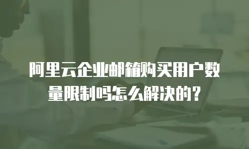 阿里云企业邮箱购买用户数量限制吗怎么解决的？
