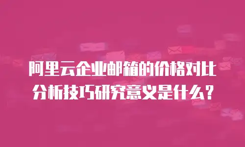 阿里云企业邮箱的价格对比分析技巧研究意义是什么?