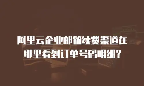 阿里云企业邮箱续费渠道在哪里看到订单号码明细？