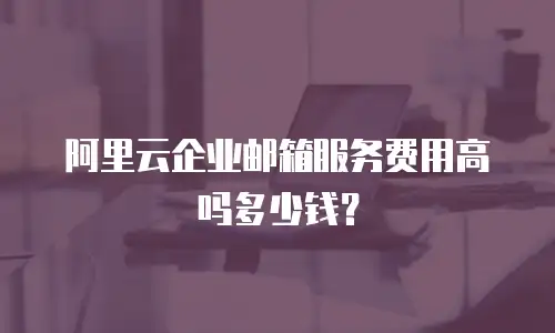 阿里云企业邮箱服务费用高吗多少钱？